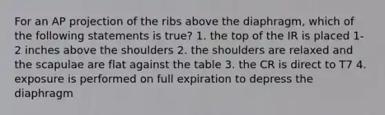 For an AP projection of the ribs above the diaphragm, which of the following statements is true? 1. the top of the IR is placed 1-2 inches above the shoulders 2. the shoulders are relaxed and the scapulae are flat against the table 3. the CR is direct to T7 4. exposure is performed on full expiration to depress the diaphragm