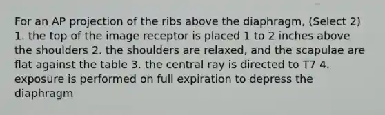 For an AP projection of the ribs above the diaphragm, (Select 2) 1. the top of the image receptor is placed 1 to 2 inches above the shoulders 2. the shoulders are relaxed, and the scapulae are flat against the table 3. the central ray is directed to T7 4. exposure is performed on full expiration to depress the diaphragm