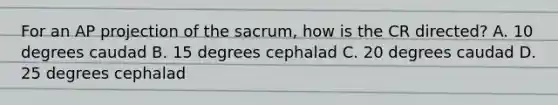 For an AP projection of the sacrum, how is the CR directed? A. 10 degrees caudad B. 15 degrees cephalad C. 20 degrees caudad D. 25 degrees cephalad