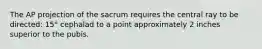 The AP projection of the sacrum requires the central ray to be directed: 15° cephalad to a point approximately 2 inches superior to the pubis.