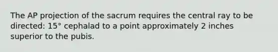 The AP projection of the sacrum requires the central ray to be directed: 15° cephalad to a point approximately 2 inches superior to the pubis.