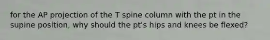 for the AP projection of the T spine column with the pt in the supine position, why should the pt's hips and knees be flexed?