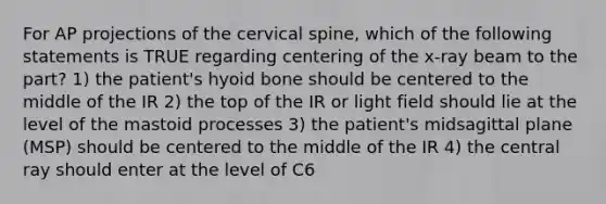 For AP projections of the cervical spine, which of the following statements is TRUE regarding centering of the x-ray beam to the part? 1) the patient's hyoid bone should be centered to the middle of the IR 2) the top of the IR or light field should lie at the level of the mastoid processes 3) the patient's midsagittal plane (MSP) should be centered to the middle of the IR 4) the central ray should enter at the level of C6