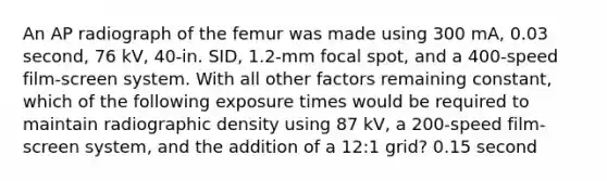 An AP radiograph of the femur was made using 300 mA, 0.03 second, 76 kV, 40-in. SID, 1.2-mm focal spot, and a 400-speed film-screen system. With all other factors remaining constant, which of the following exposure times would be required to maintain radiographic density using 87 kV, a 200-speed film-screen system, and the addition of a 12:1 grid? 0.15 second