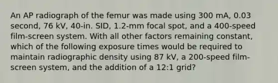 An AP radiograph of the femur was made using 300 mA, 0.03 second, 76 kV, 40-in. SID, 1.2-mm focal spot, and a 400-speed film-screen system. With all other factors remaining constant, which of the following exposure times would be required to maintain radiographic density using 87 kV, a 200-speed film-screen system, and the addition of a 12:1 grid?