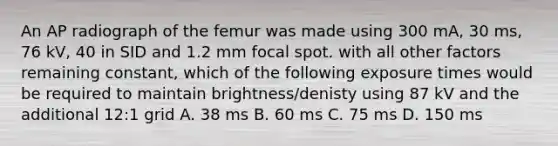 An AP radiograph of the femur was made using 300 mA, 30 ms, 76 kV, 40 in SID and 1.2 mm focal spot. with all other factors remaining constant, which of the following exposure times would be required to maintain brightness/denisty using 87 kV and the additional 12:1 grid A. 38 ms B. 60 ms C. 75 ms D. 150 ms