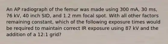 An AP radiograph of the femur was made using 300 mA, 30 ms, 76 kV, 40 inch SID, and 1.2 mm focal spot. With all other factors remaining constant, which of the following exposure times would be required to maintain correct IR exposure using 87 kV and the addition of a 12:1 grid?