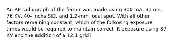 An AP radiograph of the femur was made using 300 mA, 30 ms, 76 KV, 40- inchs SID, and 1.2-mm focal spot. With all other factors remaining constant, which of the following exposure times would be required to maintain correct IR exposure using 87 KV and the addition of a 12:1 grid?