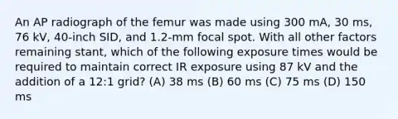 An AP radiograph of the femur was made using 300 mA, 30 ms, 76 kV, 40-inch SID, and 1.2-mm focal spot. With all other factors remaining stant, which of the following exposure times would be required to maintain correct IR exposure using 87 kV and the addition of a 12:1 grid? (A) 38 ms (B) 60 ms (C) 75 ms (D) 150 ms