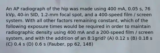 An AP radiograph of the hip was made using 400 mA, 0.05 s, 76 kVp, 40-in SID, 1.2-mm focal spot, and a 400-speed film / screen system. With all other factors remaining constant, which of the following exposure times would be required in order to maintain radiographic density using 400 mA and a 200-speed film / screen system, and with the addition of an 8:1grid? (A) 0.12 s (B) 0.18 s (C) 0.4 s (D) 0.6 s (Fauber, pp 62, 148)