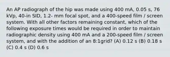 An AP radiograph of the hip was made using 400 mA, 0.05 s, 76 kVp, 40-in SID, 1.2- mm focal spot, and a 400-speed film / screen system. With all other factors remaining constant, which of the following exposure times would be required in order to maintain radiographic density using 400 mA and a 200-speed film / screen system, and with the addition of an 8:1grid? (A) 0.12 s (B) 0.18 s (C) 0.4 s (D) 0.6 s