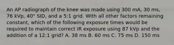 An AP radiograph of the knee was made using 300 mA, 30 ms, 76 kVp, 40" SID, and a 5:1 grid. With all other factors remaining constant, which of the following exposure times would be required to maintain correct IR exposure using 87 kVp and the addition of a 12:1 grid? A. 38 ms B. 60 ms C. 75 ms D. 150 ms