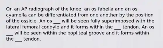 On an AP radiograph of the knee, an os fabella and an os cyamella can be differentiated from one another by the position of the ossicle. An os ___ will be seen fully superimposed with the lateral femoral condyle and it forms within the ___ tendon. An os ___ will be seen within the popliteal groove and it forms within the ___ tendon.