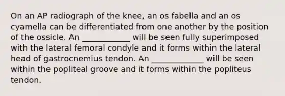 On an AP radiograph of the knee, an os fabella and an os cyamella can be differentiated from one another by the position of the ossicle. An ____________ will be seen fully superimposed with the lateral femoral condyle and it forms within the lateral head of gastrocnemius tendon. An _____________ will be seen within the popliteal groove and it forms within the popliteus tendon.