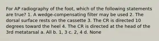 For AP radiography of the foot, which of the following statements are true? 1. A wedge-compensating filter may be used 2. The dorsal surface rests on the cassette 3. The CR is directed 10 degrees toward the heel 4. The CR is directed at the head of the 3rd metatarsal a. All b. 1, 3 c. 2, 4 d. None