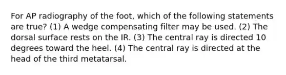 For AP radiography of the foot, which of the following statements are true? (1) A wedge compensating filter may be used. (2) The dorsal surface rests on the IR. (3) The central ray is directed 10 degrees toward the heel. (4) The central ray is directed at the head of the third metatarsal.