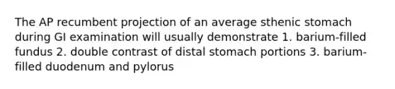 The AP recumbent projection of an average sthenic stomach during GI examination will usually demonstrate 1. barium-filled fundus 2. double contrast of distal stomach portions 3. barium-filled duodenum and pylorus