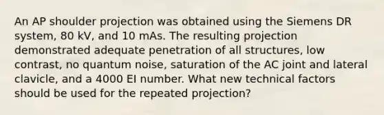 An AP shoulder projection was obtained using the Siemens DR system, 80 kV, and 10 mAs. The resulting projection demonstrated adequate penetration of all structures, low contrast, no quantum noise, saturation of the AC joint and lateral clavicle, and a 4000 EI number. What new technical factors should be used for the repeated projection?