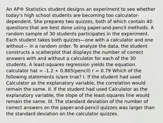 An AP® Statistics student designs an experiment to see whether today's high school students are becoming too calculator-dependent. She prepares two quizzes, both of which contain 40 questions that are best done using paper-and-pencil methods. A random sample of 30 students participates in the experiment. Each student takes both quizzes—one with a calculator and one without— in a random order. To analyze the data, the student constructs a scatterplot that displays the number of correct answers with and without a calculator for each of the 30 students. A least-squares regression yields the equation. calculator hat = -1.2 + 0.865(pencil) r = 0.79 Which of the following statements is/are true? I. If the student had used Calculator as the explanatory variable, the correlation would remain the same. II. If the student had used Calculator as the explanatory variable, the slope of the least-squares line would remain the same. III. The standard deviation of the number of correct answers on the paper-and-pencil quizzes was larger than the standard deviation on the calculator quizzes.