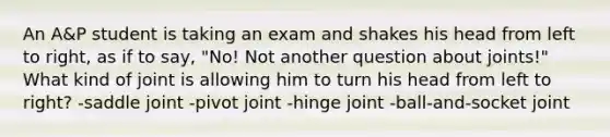 An A&P student is taking an exam and shakes his head from left to right, as if to say, "No! Not another question about joints!" What kind of joint is allowing him to turn his head from left to right? -saddle joint -pivot joint -hinge joint -ball-and-socket joint