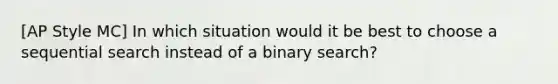 [AP Style MC] In which situation would it be best to choose a sequential search instead of a binary search?