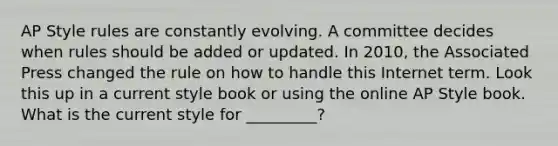 AP Style rules are constantly evolving. A committee decides when rules should be added or updated. In 2010, the Associated Press changed the rule on how to handle this Internet term. Look this up in a current style book or using the online AP Style book. What is the current style for _________?