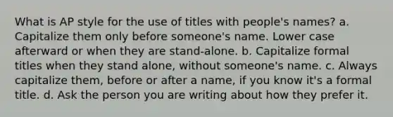 What is AP style for the use of titles with people's names? a. Capitalize them only before someone's name. Lower case afterward or when they are stand-alone. b. Capitalize formal titles when they stand alone, without someone's name. c. Always capitalize them, before or after a name, if you know it's a formal title. d. Ask the person you are writing about how they prefer it.