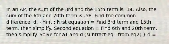 In an AP, the sum of the 3rd and the 15th term is -34. Also, the sum of the 6th and 20th term is -58. Find the common difference, d. (Hint : First equation = Find 3rd term and 15th term, then simplify. Second equation = Find 6th and 20th term, then simplify. Solve for a1 and d (subtract eq1 from eq2) ) d =