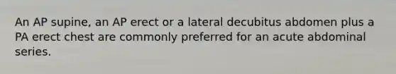 An AP supine, an AP erect or a lateral decubitus abdomen plus a PA erect chest are commonly preferred for an acute abdominal series.