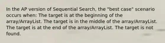 In the AP version of Sequential Search, the "best case" scenario occurs when: The target is at the beginning of the array/ArrayList. The target is in the middle of the array/ArrayList. The target is at the end of the array/ArrayList. The target is not found.