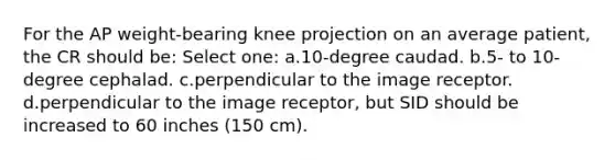 For the AP weight-bearing knee projection on an average patient, the CR should be: Select one: a.10-degree caudad. b.5- to 10-degree cephalad. c.perpendicular to the image receptor. d.perpendicular to the image receptor, but SID should be increased to 60 inches (150 cm).