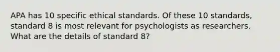 APA has 10 specific ethical standards. Of these 10 standards, standard 8 is most relevant for psychologists as researchers. What are the details of standard 8?