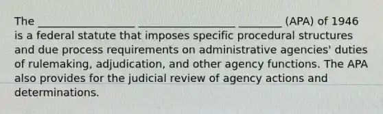 The __________________ __________________ ________ (APA) of 1946 is a federal statute that imposes specific procedural structures and due process requirements on administrative agencies' duties of rulemaking, adjudication, and other agency functions. The APA also provides for the judicial review of agency actions and determinations.