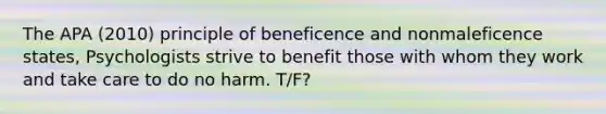 The APA (2010) principle of beneficence and nonmaleficence states, Psychologists strive to benefit those with whom they work and take care to do no harm. T/F?