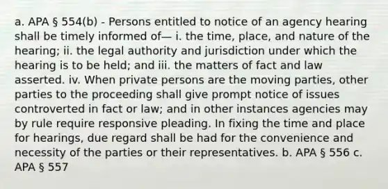 a. APA § 554(b) - Persons entitled to notice of an agency hearing shall be timely informed of— i. the time, place, and nature of the hearing; ii. the legal authority and jurisdiction under which the hearing is to be held; and iii. the matters of fact and law asserted. iv. When private persons are the moving parties, other parties to the proceeding shall give prompt notice of issues controverted in fact or law; and in other instances agencies may by rule require responsive pleading. In fixing the time and place for hearings, due regard shall be had for the convenience and necessity of the parties or their representatives. b. APA § 556 c. APA § 557