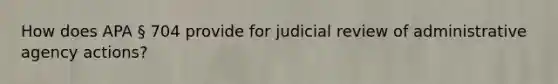 How does APA § 704 provide for judicial review of administrative agency actions?