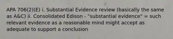 APA 706(2)(E) i. Substantial Evidence review (basically the same as A&C) ii. Consolidated Edison - "substantial evidence" = such relevant evidence as a reasonable mind might accept as adequate to support a conclusion