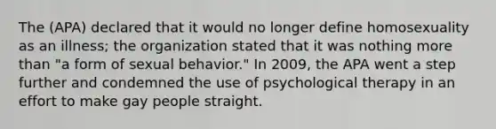 The (APA) declared that it would no longer define homosexuality as an illness; the organization stated that it was nothing more than "a form of sexual behavior." In 2009, the APA went a step further and condemned the use of psychological therapy in an effort to make gay people straight.