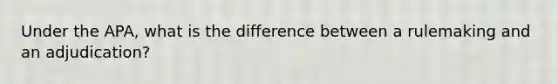 Under the APA, what is the difference between a rulemaking and an adjudication?