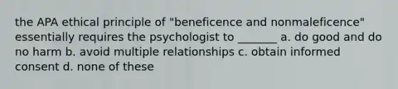 the APA ethical principle of "beneficence and nonmaleficence" essentially requires the psychologist to _______ a. do good and do no harm b. avoid multiple relationships c. obtain informed consent d. none of these