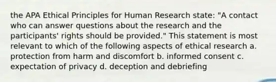 the APA Ethical Principles for Human Research state: "A contact who can answer questions about the research and the participants' rights should be provided." This statement is most relevant to which of the following aspects of ethical research a. protection from harm and discomfort b. informed consent c. expectation of privacy d. deception and debriefing