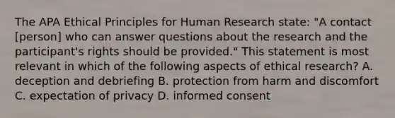 The APA Ethical Principles for Human Research state: "A contact [person] who can answer questions about the research and the participant's rights should be provided." This statement is most relevant in which of the following aspects of ethical research? A. deception and debriefing B. protection from harm and discomfort C. expectation of privacy D. informed consent