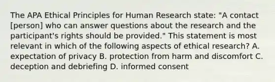 The APA Ethical Principles for Human Research state: "A contact [person] who can answer questions about the research and the participant's rights should be provided." This statement is most relevant in which of the following aspects of ethical research? A. expectation of privacy B. protection from harm and discomfort C. deception and debriefing D. informed consent