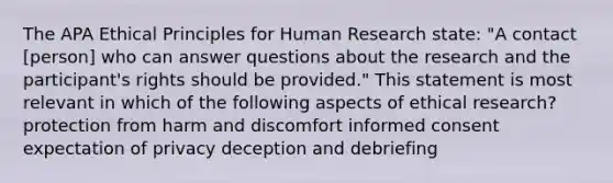 The APA Ethical Principles for Human Research state: "A contact [person] who can answer questions about the research and the participant's rights should be provided." This statement is most relevant in which of the following aspects of ethical research? protection from harm and discomfort informed consent expectation of privacy deception and debriefing