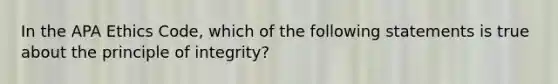 In the APA Ethics Code, which of the following statements is true about the principle of integrity?