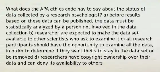 What does the APA ethics code hav to say about the status of data collected by a research psychologist? a) before results based on these data can be published, the data must be statistically analyzed by a person not involved in the data collection b) researcher are expected to make the data set available to other scientists who ask to examine it c) all research participants should have the opportunity to examine all the data, in order to determine if they want theirs to stay in the data set or be removed d) researchers have copyright ownership over their data and can deny its availability to others