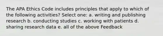 The APA Ethics Code includes principles that apply to which of the following activities? Select one: a. writing and publishing research b. conducting studies c. working with patients d. sharing research data e. all of the above Feedback