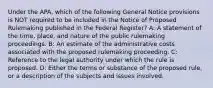 Under the APA, which of the following General Notice provisions is NOT required to be included in the Notice of Proposed Rulemaking published in the Federal Register? A: A statement of the time, place, and nature of the public rulemaking proceedings. B: An estimate of the administrative costs associated with the proposed rulemaking proceeding. C: Reference to the legal authority under which the rule is proposed. D: Either the terms or substance of the proposed rule, or a description of the subjects and issues involved.