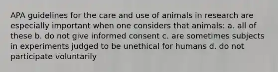 APA guidelines for the care and use of animals in research are especially important when one considers that animals: a. all of these b. do not give informed consent c. are sometimes subjects in experiments judged to be unethical for humans d. do not participate voluntarily