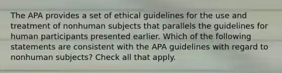 The APA provides a set of ethical guidelines for the use and treatment of nonhuman subjects that parallels the guidelines for human participants presented earlier. Which of the following statements are consistent with the APA guidelines with regard to nonhuman subjects? Check all that apply.